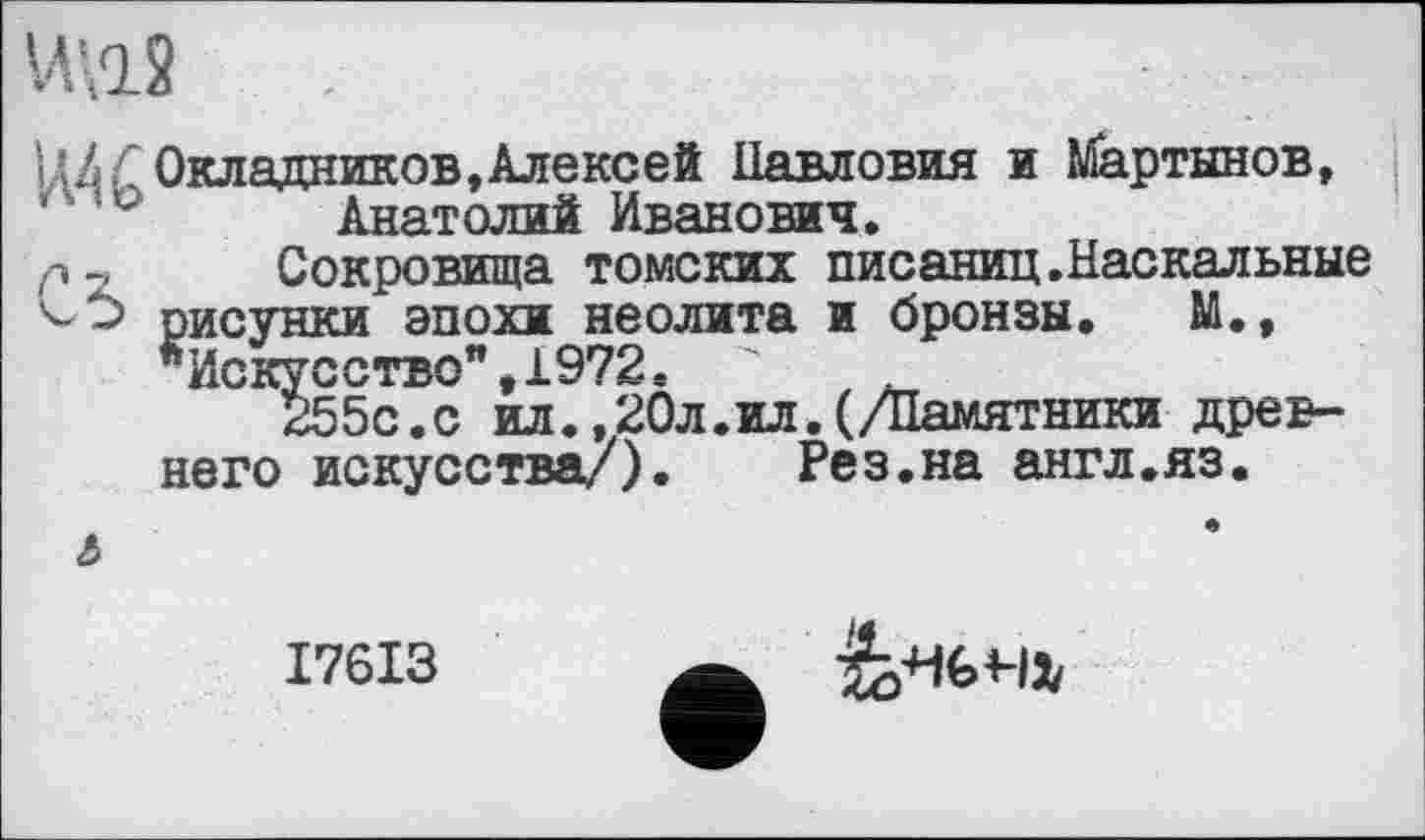 ﻿ИП2 .
Ц4Г Окладников, Алексей Навловия и Мартынов, 1 ° Анатолий Иванович.
Р-, Сокровища томских писаниц.Наскальные рисунки эпохи неолита и бронзы. М., "Искусство",1972с "	.
255с.с ил.,20л.ил.(/Памятники древнего искусства/). Рез.на англ.яз.
І76ІЗ
